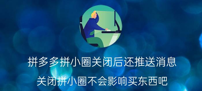 拼多多拼小圈关闭后还推送消息 关闭拼小圈不会影响买东西吧？